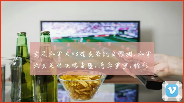 女足加拿大vs喀麦隆比分预测,加拿大女足对决喀麦隆,悬念重重,精彩不容错过,一触即发