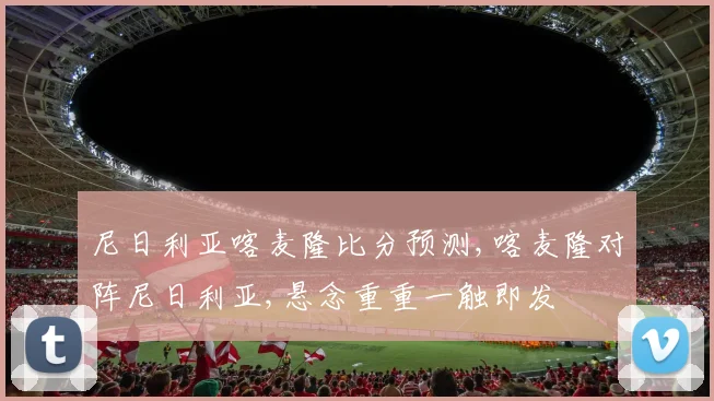 尼日利亚喀麦隆比分预测,喀麦隆对阵尼日利亚,悬念重重一触即发